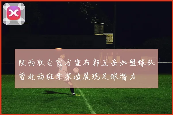 陕西联合官方宣布郭五岳加盟球队曾赴西班牙深造展现足球潜力