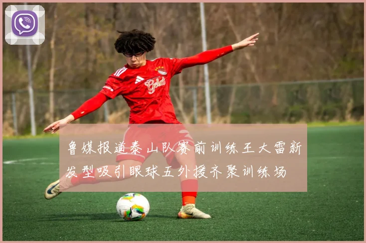 鲁媒报道泰山队赛前训练王大雷新发型吸引眼球五外援齐聚训练场