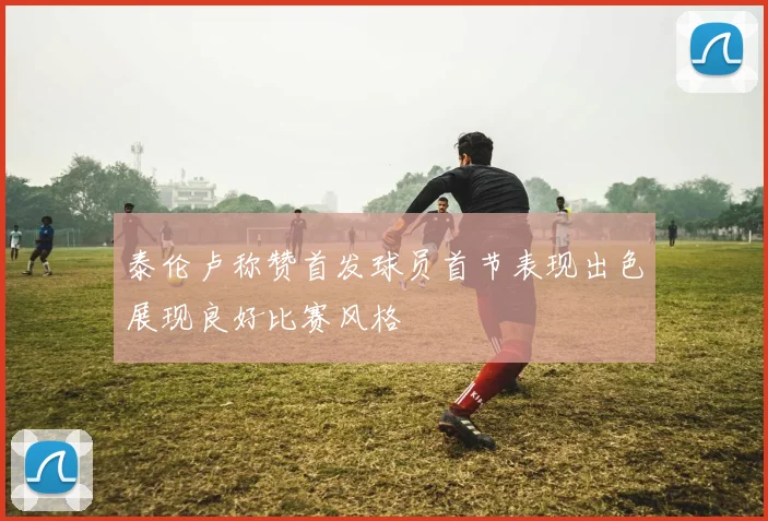 泰伦卢称赞首发球员首节表现出色展现良好比赛风格