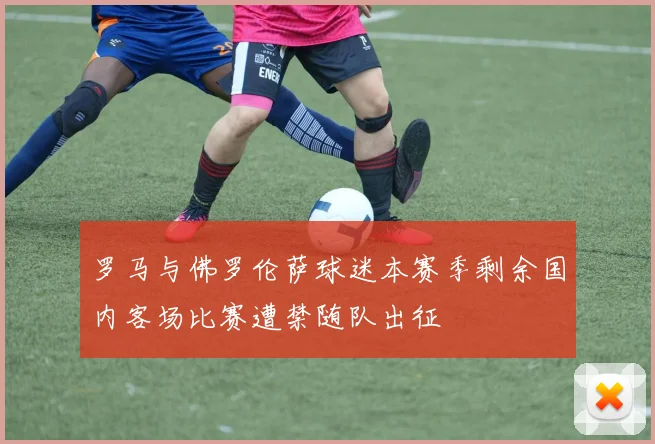 罗马与佛罗伦萨球迷本赛季剩余国内客场比赛遭禁随队出征