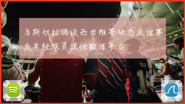 马斯切拉诺谈西尔维蒂状态友谊赛为年轻球员提供锻炼平台