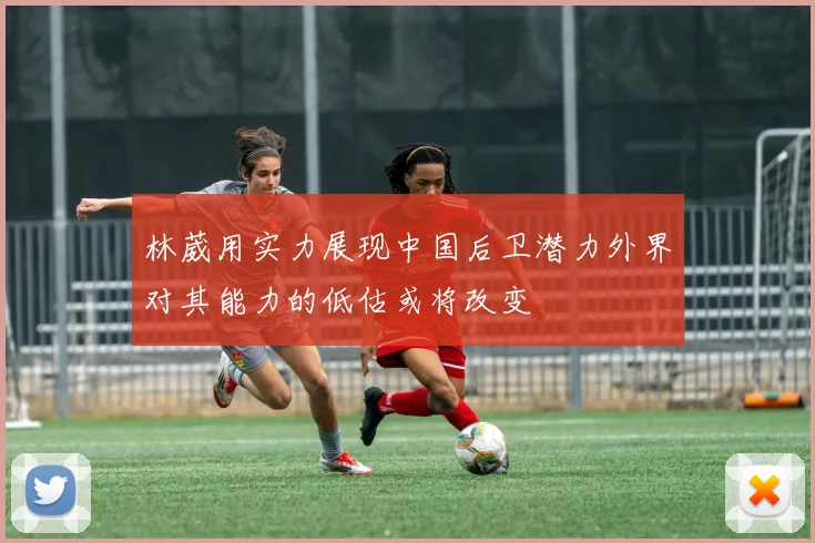 林葳用实力展现中国后卫潜力外界对其能力的低估或将改变