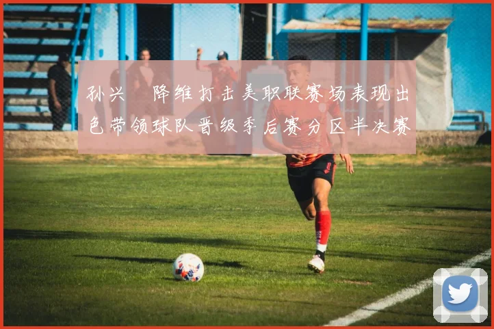 孙兴慜降维打击美职联赛场表现出色带领球队晋级季后赛分区半决赛